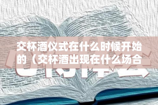 交杯酒仪式在什么时候开始的（交杯酒出现在什么场合）