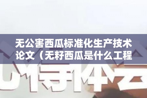无公害西瓜标准化生产技术论文（无籽西瓜是什么工程）