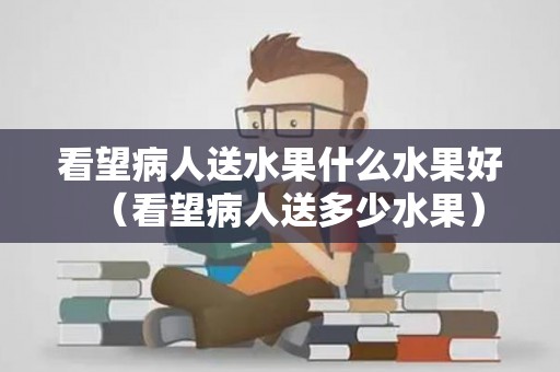 看望病人送水果什么水果好（看望病人送多少水果）