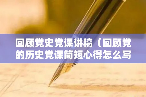 回顾党史党课讲稿（回顾党的历史党课简短心得怎么写）