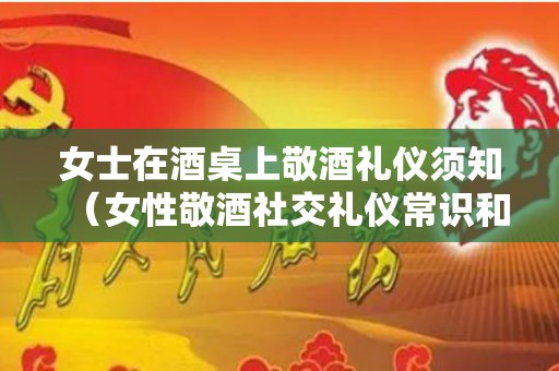女士在酒桌上敬酒礼仪须知（女性敬酒社交礼仪常识和技巧有哪些）