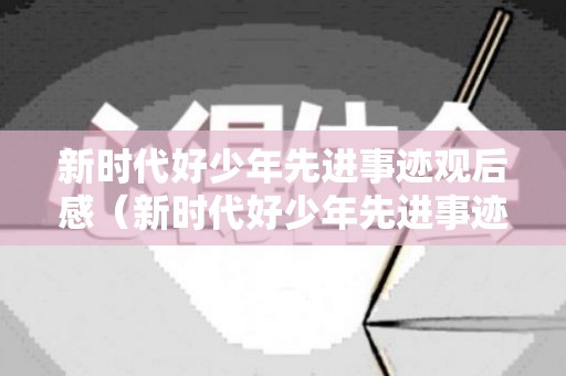 新时代好少年先进事迹观后感（新时代好少年先进事迹观后感350字作文）