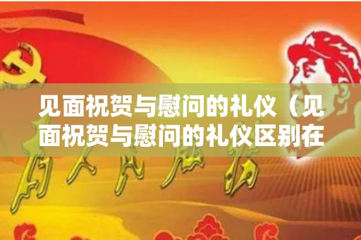 见面祝贺与慰问的礼仪（见面祝贺与慰问的礼仪区别在哪里）