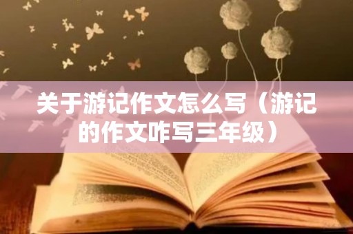 关于游记作文怎么写（游记的作文咋写三年级）
