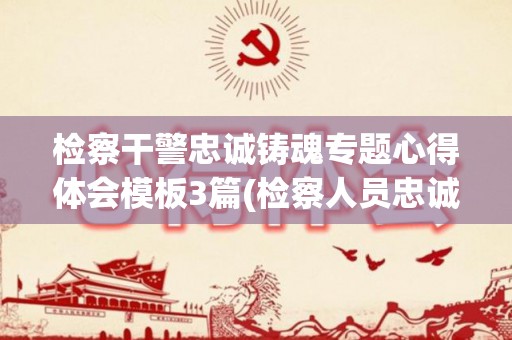 检察干警忠诚铸魂专题心得体会模板3篇(检察人员忠诚履职要求是什么)