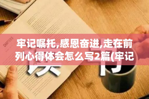 牢记嘱托,感恩奋进,走在前列心得体会怎么写2篇(牢记嘱托感恩奋进为主题的心得体会)