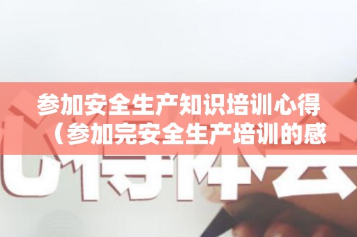 参加安全生产知识培训心得（参加完安全生产培训的感想）