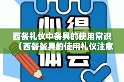 西餐礼仪中餐具的使用常识（西餐餐具的使用礼仪注意事项）