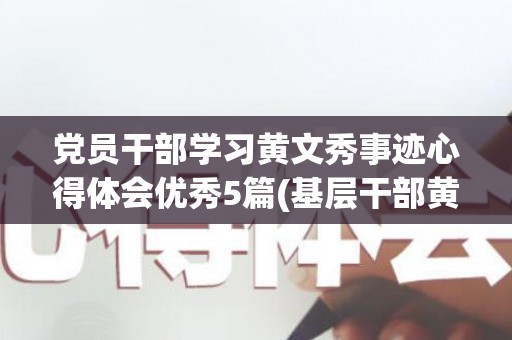 党员干部学习黄文秀事迹心得体会优秀5篇(基层干部黄文秀先进事迹心得体会怎么写)