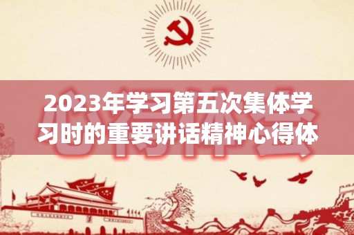 2023年学习第五次集体学习时的重要讲话精神心得体会10篇(第五次集中研讨材料)