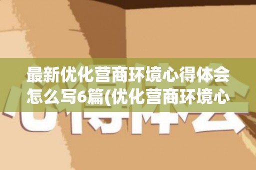 最新优化营商环境心得体会怎么写6篇(优化营商环境心得体会1000字教师)