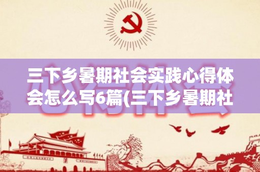 三下乡暑期社会实践心得体会怎么写6篇(三下乡暑期社会实践总结报告范文)