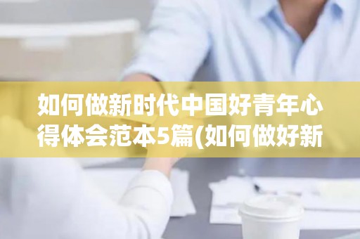 如何做新时代中国好青年心得体会范本5篇(如何做好新时代青年党员)