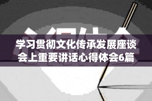 学习贯彻文化传承发展座谈会上重要讲话心得体会6篇(文化传承心得体会800字怎么写)