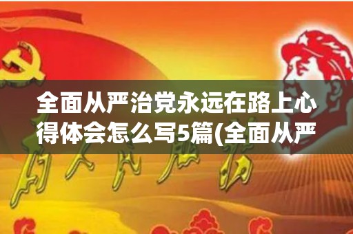全面从严治党永远在路上心得体会怎么写5篇(全面从严治党永远在路上心得体会的标题)