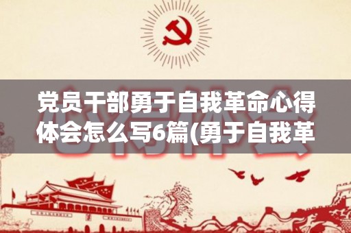 党员干部勇于自我革命心得体会怎么写6篇(勇于自我革命 党史)