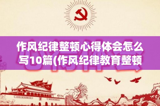 作风纪律整顿心得体会怎么写10篇(作风纪律教育整顿剖析发言)