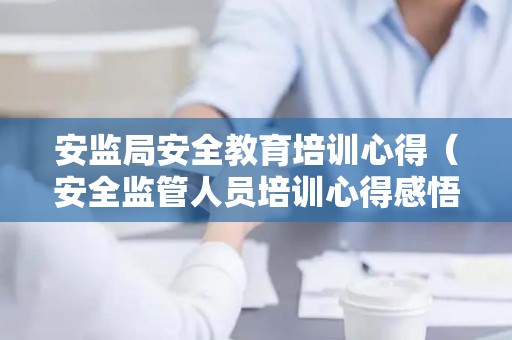 安监局安全教育培训心得（安全监管人员培训心得感悟）