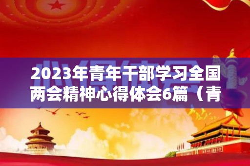 2023年青年干部学习全国两会精神心得体会6篇（青年干部考试写作题目及答案）