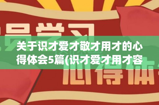 关于识才爱才敬才用才的心得体会5篇(识才爱才用才容才)
