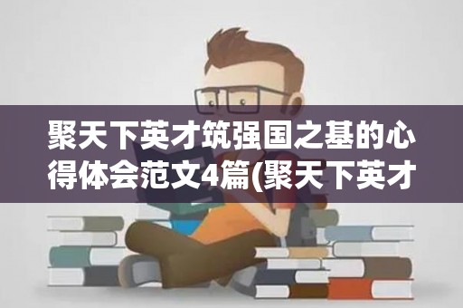 聚天下英才筑强国之基的心得体会范文4篇(聚天下英才而教)