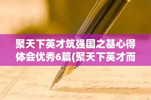 聚天下英才筑强国之基心得体会优秀6篇(聚天下英才而用之心得体会1500字)
