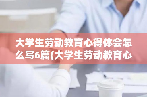 大学生劳动教育心得体会怎么写6篇(大学生劳动教育心得感悟)