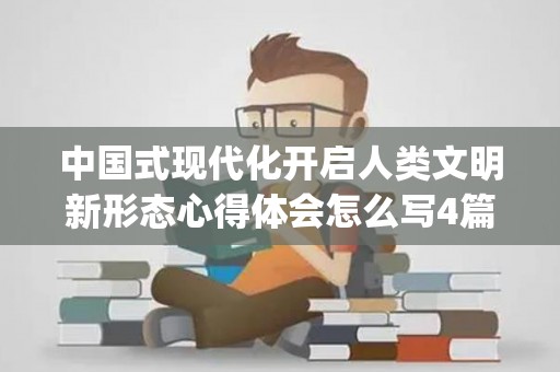 中国式现代化开启人类文明新形态心得体会怎么写4篇(中国式现代化新道路 人类文明新形态)