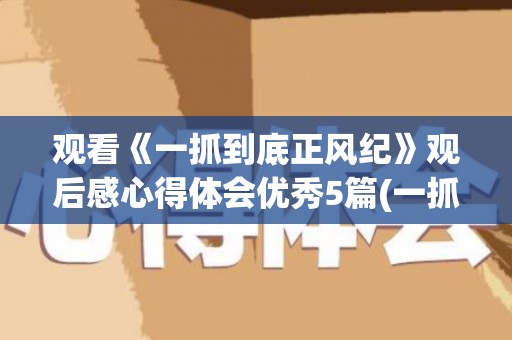 观看《一抓到底正风纪》观后感心得体会优秀5篇(一抓到底正风纪视频全片)