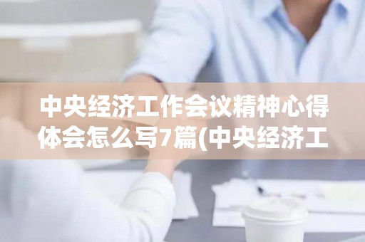中央经济工作会议精神心得体会怎么写7篇(中央经济工作会议精神2021心得体会)