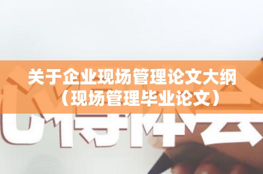 关于企业现场管理论文大纲（现场管理毕业论文）