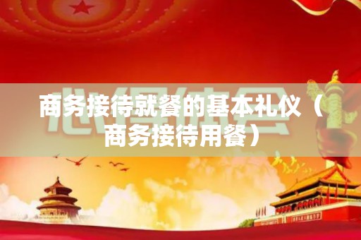 商务接待就餐的基本礼仪（商务接待用餐）