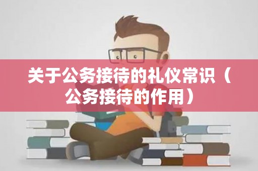 关于公务接待的礼仪常识（公务接待的作用）