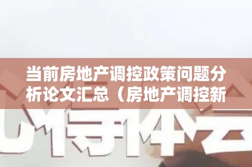 当前房地产调控政策问题分析论文汇总（房地产调控新规）