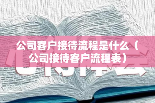 公司客户接待流程是什么（公司接待客户流程表）