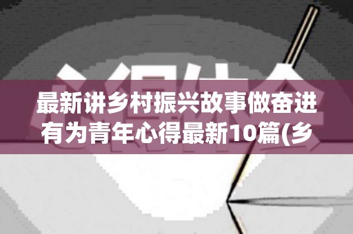 最新讲乡村振兴故事做奋进有为青年心得最新10篇(乡村振兴当代青年的重任)