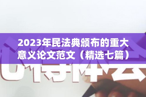 2023年民法典颁布的重大意义论文范文（精选七篇）(民法典解读论文2000字左右格式)