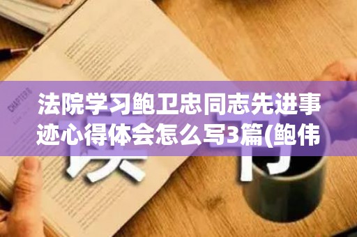 法院学习鲍卫忠同志先进事迹心得体会怎么写3篇(鲍伟明简历)