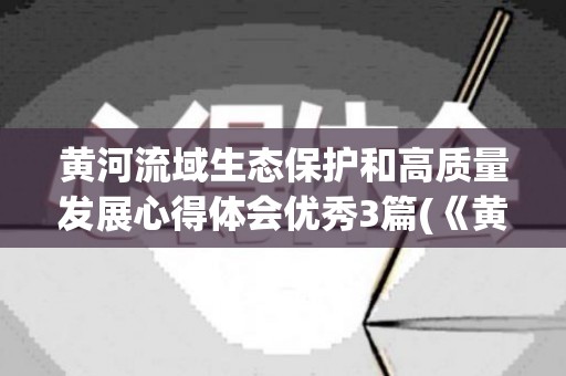 黄河流域生态保护和高质量发展心得体会优秀3篇(《黄河流域生态保护和高质量发展规划纲要》心得)
