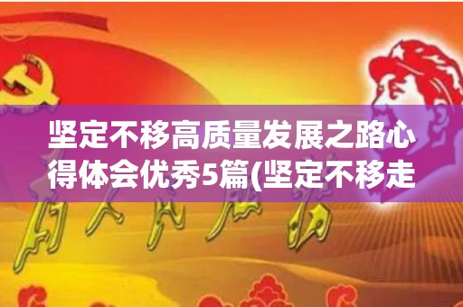 坚定不移高质量发展之路心得体会优秀5篇(坚定不移走好高质量发展之路)