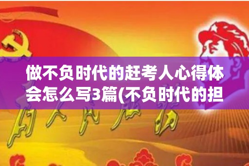 做不负时代的赶考人心得体会怎么写3篇(不负时代的担当作文)