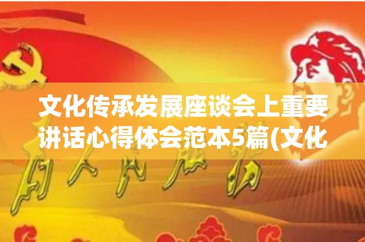 文化传承发展座谈会上重要讲话心得体会范本5篇(文化传承的心得体会范文)