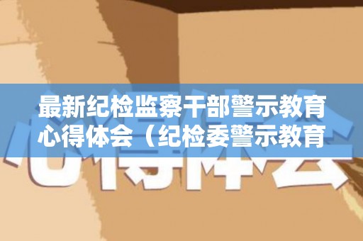 最新纪检监察干部警示教育心得体会（纪检委警示教育心得体会）